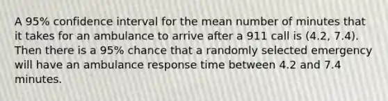 A 95% confidence interval for the mean number of minutes that it takes for an ambulance to arrive after a 911 call is (4.2, 7.4). Then there is a 95% chance that a randomly selected emergency will have an ambulance response time between 4.2 and 7.4 minutes.