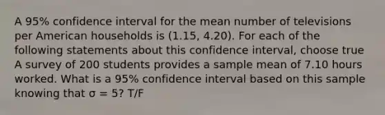 A 95% confidence interval for the mean number of televisions per American households is (1.15, 4.20). For each of the following statements about this confidence interval, choose true A survey of 200 students provides a sample mean of 7.10 hours worked. What is a 95% confidence interval based on this sample knowing that σ = 5? T/F