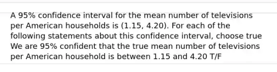 A 95% confidence interval for the mean number of televisions per American households is (1.15, 4.20). For each of the following statements about this confidence interval, choose true We are 95% confident that the true mean number of televisions per American household is between 1.15 and 4.20 T/F