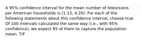 A 95% confidence interval for the mean number of televisions per American households is (1.15, 4.20). For each of the following statements about this confidence interval, choose true Of 100 intervals calculated the same way (i.e., with 95% confidence), we expect 95 of them to capture the population mean. T/F