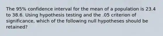 The 95% confidence interval for the mean of a population is 23.4 to 38.6. Using hypothesis testing and the .05 criterion of significance, which of the following null hypotheses should be retained?