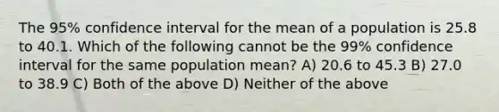 The 95% confidence interval for the mean of a population is 25.8 to 40.1. Which of the following cannot be the 99% confidence interval for the same population mean? A) 20.6 to 45.3 B) 27.0 to 38.9 C) Both of the above D) Neither of the above