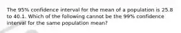 The 95% confidence interval for the mean of a population is 25.8 to 40.1. Which of the following cannot be the 99% confidence interval for the same population mean?