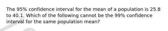 The 95% confidence interval for the mean of a population is 25.8 to 40.1. Which of the following cannot be the 99% confidence interval for the same population mean?