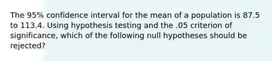 The 95% confidence interval for the mean of a population is 87.5 to 113.4. Using hypothesis testing and the .05 criterion of significance, which of the following null hypotheses should be rejected?