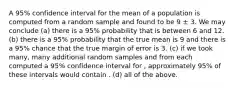 A 95% confidence interval for the mean of a population is computed from a random sample and found to be 9 ± 3. We may conclude (a) there is a 95% probability that is between 6 and 12. (b) there is a 95% probability that the true mean is 9 and there is a 95% chance that the true margin of error is 3. (c) if we took many, many additional random samples and from each computed a 95% confidence interval for , approximately 95% of these intervals would contain . (d) all of the above.