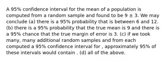 A 95% confidence interval for the mean of a population is computed from a random sample and found to be 9 ± 3. We may conclude (a) there is a 95% probability that is between 6 and 12. (b) there is a 95% probability that the true mean is 9 and there is a 95% chance that the true margin of error is 3. (c) if we took many, many additional random samples and from each computed a 95% confidence interval for , approximately 95% of these intervals would contain . (d) all of the above.