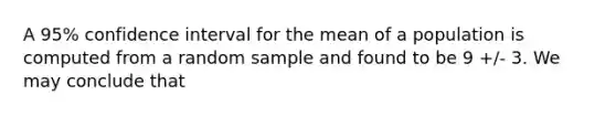 A 95% confidence interval for the mean of a population is computed from a random sample and found to be 9 +/- 3. We may conclude that