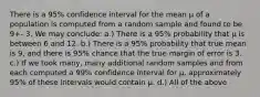 There is a 95% confidence interval for the mean μ of a population is computed from a random sample and found to be 9+- 3. We may conclude: a.) There is a 95% probability that μ is between 6 and 12. b.) There is a 95% probability that true mean is 9, and there is 95% chance that the true margin of error is 3. c.) If we took many, many additional random samples and from each computed a 99% confidence interval for μ, approximately 95% of these intervals would contain μ. d.) All of the above