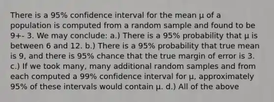 There is a 95% confidence interval for the mean μ of a population is computed from a random sample and found to be 9+- 3. We may conclude: a.) There is a 95% probability that μ is between 6 and 12. b.) There is a 95% probability that true mean is 9, and there is 95% chance that the true margin of error is 3. c.) If we took many, many additional random samples and from each computed a 99% confidence interval for μ, approximately 95% of these intervals would contain μ. d.) All of the above