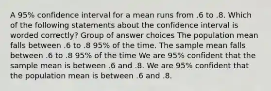 A 95% confidence interval for a mean runs from .6 to .8. Which of the following statements about the confidence interval is worded correctly? Group of answer choices The population mean falls between .6 to .8 95% of the time. The sample mean falls between .6 to .8 95% of the time We are 95% confident that the sample mean is between .6 and .8. We are 95% confident that the population mean is between .6 and .8.