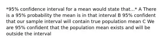 *95% confidence interval for a mean would state that...* A There is a 95% probability the mean is in that interval B 95% confident that our sample interval will contain true population mean C We are 95% confident that the population mean exists and will be outside the interval