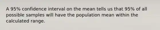 A 95% confidence interval on the mean tells us that 95% of all possible samples will have the population mean within the calculated range.