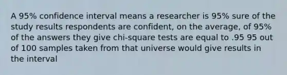 A 95% confidence interval means a researcher is 95% sure of the study results respondents are confident, on the average, of 95% of the answers they give chi-square tests are equal to .95 95 out of 100 samples taken from that universe would give results in the interval