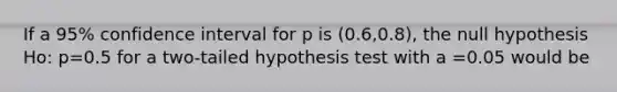 If a 95% confidence interval for p is (0.6,0.8), the null hypothesis Ho: p=0.5 for a two-tailed hypothesis test with a =0.05 would be