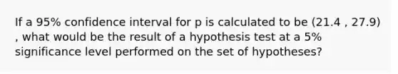 If a 95% confidence interval for p is calculated to be (21.4 , 27.9) , what would be the result of a hypothesis test at a 5% significance level performed on the set of hypotheses?