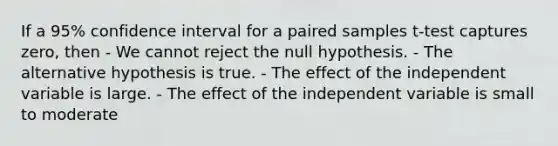 If a 95% confidence interval for a paired samples t-test captures zero, then - We cannot reject the null hypothesis. - The alternative hypothesis is true. - The effect of the independent variable is large. - The effect of the independent variable is small to moderate