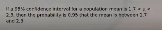 If a 95% confidence interval for a population mean is 1.7 < μ < 2.3, then the probability is 0.95 that the mean is between 1.7 and 2.3