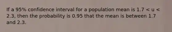 If a 95% confidence interval for a population mean is 1.7 < u < 2.3, then the probability is 0.95 that the mean is between 1.7 and 2.3.