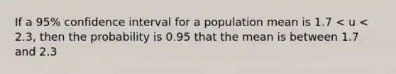 If a 95% confidence interval for a population mean is 1.7 < u < 2.3, then the probability is 0.95 that the mean is between 1.7 and 2.3