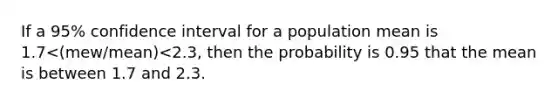 If a 95% confidence interval for a population mean is 1.7<(mew/mean)<2.3, then the probability is 0.95 that the mean is between 1.7 and 2.3.