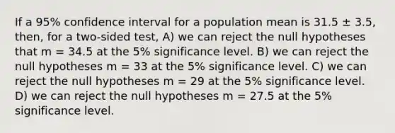 If a 95% confidence interval for a population mean is 31.5 ± 3.5, then, for a two-sided test, A) we can reject the null hypotheses that m = 34.5 at the 5% significance level. B) we can reject the null hypotheses m = 33 at the 5% significance level. C) we can reject the null hypotheses m = 29 at the 5% significance level. D) we can reject the null hypotheses m = 27.5 at the 5% significance level.