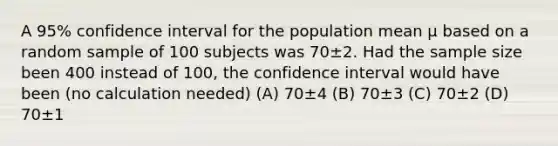 A 95% confidence interval for the population mean μ based on a random sample of 100 subjects was 70±2. Had the sample size been 400 instead of 100, the confidence interval would have been (no calculation needed) (A) 70±4 (B) 70±3 (C) 70±2 (D) 70±1