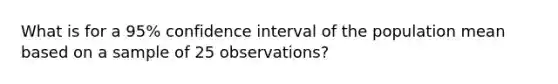 What is for a 95% confidence interval of the population mean based on a sample of 25 observations?