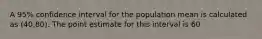 A 95% confidence interval for the population mean is calculated as (40,80). The point estimate for this interval is 60