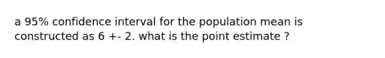 a 95% confidence interval for the population mean is constructed as 6 +- 2. what is the point estimate ?