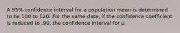 A 95% confidence interval for a population mean is determined to be 100 to 120. For the same data, if the confidence coefficient is reduced to .90, the confidence interval for μ