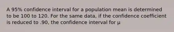 A 95% confidence interval for a population mean is determined to be 100 to 120. For the same data, if the confidence coefficient is reduced to .90, the confidence interval for μ