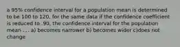 a 95% confidence interval for a population mean is determined to be 100 to 120. for the same data if the confidence coefficient is reduced to .90, the confidence interval for the population mean .... a) becomes narrower b) becomes wider c)does not change