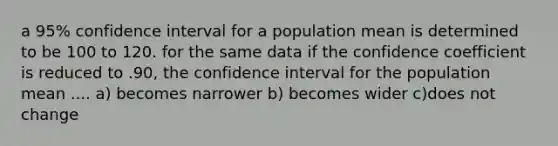 a 95% confidence interval for a population mean is determined to be 100 to 120. for the same data if the confidence coefficient is reduced to .90, the confidence interval for the population mean .... a) becomes narrower b) becomes wider c)does not change