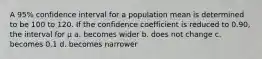 A 95% confidence interval for a population mean is determined to be 100 to 120. If the confidence coefficient is reduced to 0.90, the interval for μ a. becomes wider b. does not change c. becomes 0.1 d. becomes narrower