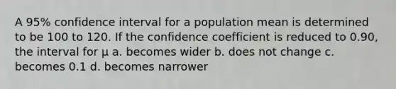 A 95% confidence interval for a population mean is determined to be 100 to 120. If the confidence coefficient is reduced to 0.90, the interval for μ a. becomes wider b. does not change c. becomes 0.1 d. becomes narrower