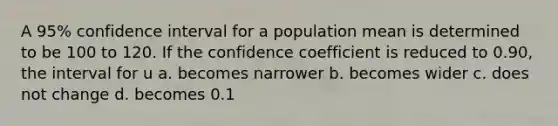 A 95% confidence interval for a population mean is determined to be 100 to 120. If the confidence coefficient is reduced to 0.90, the interval for u a. becomes narrower b. becomes wider c. does not change d. becomes 0.1