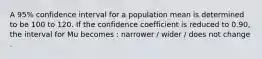 A 95% confidence interval for a population mean is determined to be 100 to 120. If the confidence coefficient is reduced to 0.90, the interval for Mu becomes : narrower / wider / does not change .