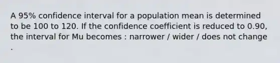 A 95% confidence interval for a population mean is determined to be 100 to 120. If the confidence coefficient is reduced to 0.90, the interval for Mu becomes : narrower / wider / does not change .