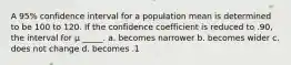 A 95% confidence interval for a population mean is determined to be 100 to 120. If the confidence coefficient is reduced to .90, the interval for μ _____. a. becomes narrower b. becomes wider c. does not change d. becomes .1