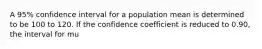 A 95% confidence interval for a population mean is determined to be 100 to 120. If the confidence coefficient is reduced to 0.90, the interval for mu