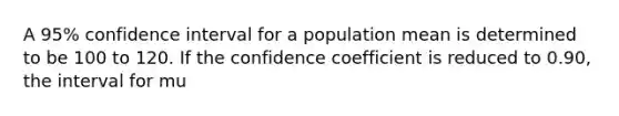 A 95% confidence interval for a population mean is determined to be 100 to 120. If the confidence coefficient is reduced to 0.90, the interval for mu