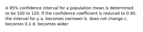 A 95% confidence interval for a population mean is determined to be 100 to 120. If the confidence coefficient is reduced to 0.90, the interval for μ a. becomes narrower b. does not change c. becomes 0.1 d. becomes wider