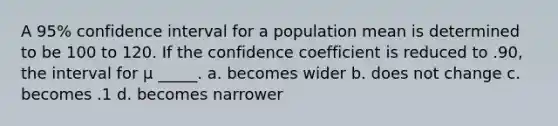 A 95% confidence interval for a population mean is determined to be 100 to 120. If the confidence coefficient is reduced to .90, the interval for μ _____. a. becomes wider b. does not change c. becomes .1 d. becomes narrower