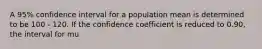 A 95% confidence interval for a population mean is determined to be 100 - 120. If the confidence coefficient is reduced to 0.90, the interval for mu