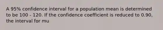 A 95% confidence interval for a population mean is determined to be 100 - 120. If the confidence coefficient is reduced to 0.90, the interval for mu