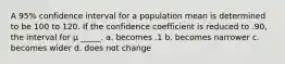 A 95% confidence interval for a population mean is determined to be 100 to 120. If the confidence coefficient is reduced to .90, the interval for μ _____. a. becomes .1 b. becomes narrower c. becomes wider d. does not change