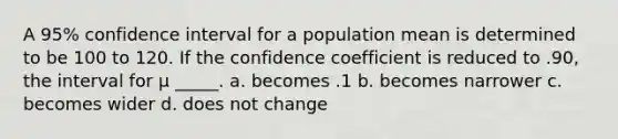 A 95% confidence interval for a population mean is determined to be 100 to 120. If the confidence coefficient is reduced to .90, the interval for μ _____. a. becomes .1 b. becomes narrower c. becomes wider d. does not change