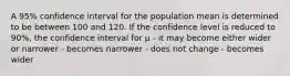 A 95% confidence interval for the population mean is determined to be between 100 and 120. If the confidence level is reduced to 90%, the confidence interval for µ - it may become either wider or narrower - becomes narrower - does not change - becomes wider