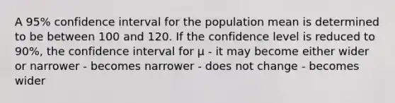 A 95% confidence interval for the population mean is determined to be between 100 and 120. If the confidence level is reduced to 90%, the confidence interval for µ - it may become either wider or narrower - becomes narrower - does not change - becomes wider